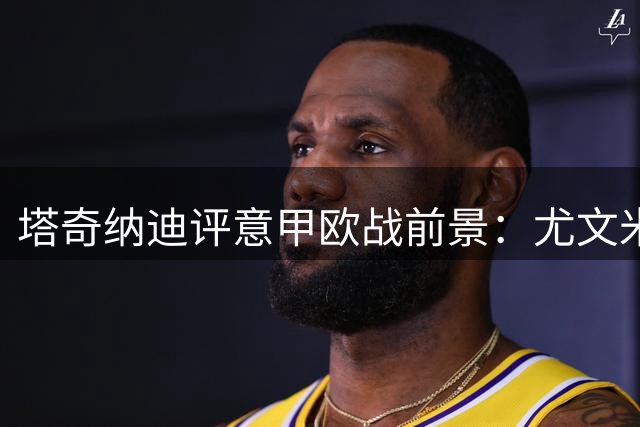 塔奇纳迪评意甲欧战前景：尤文米兰欧联可争冠 罗马或成欧冠黑马